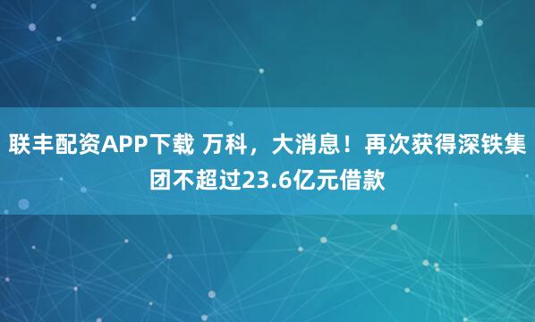联丰配资APP下载 万科，大消息！再次获得深铁集团不超过23.6亿元借款