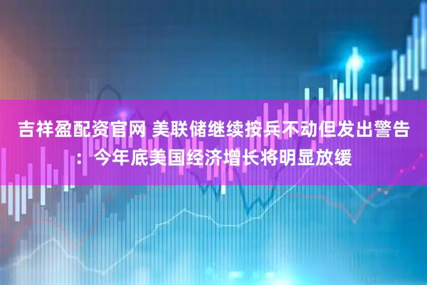 吉祥盈配资官网 美联储继续按兵不动但发出警告：今年底美国经济增长将明显放缓