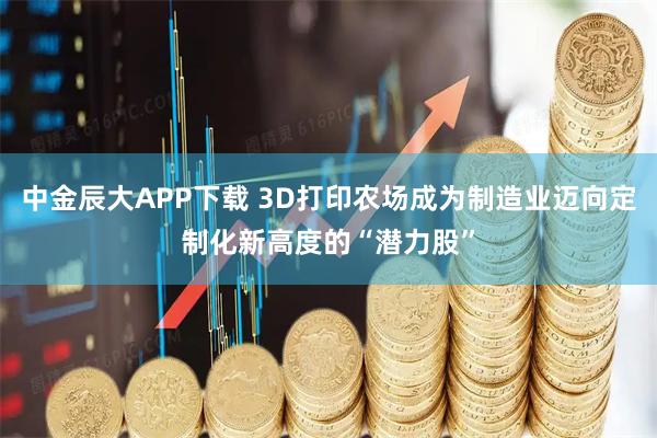 中金辰大APP下载 3D打印农场成为制造业迈向定制化新高度的“潜力股”