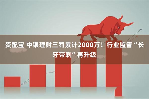 资配宝 中银理财三罚累计2000万！行业监管“长牙带刺”再升级