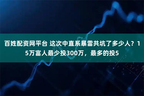 百姓配资网平台 这次中直系暴雷共坑了多少人？15万富人最少投300万，最多的投5