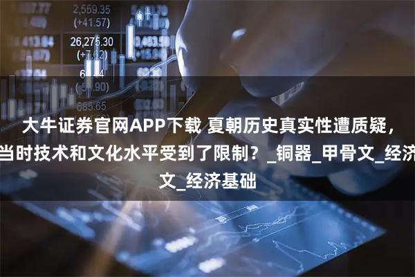 大牛证券官网APP下载 夏朝历史真实性遭质疑，只因当时技术和文化水平受到了限制？_铜器_甲骨文_经济基础