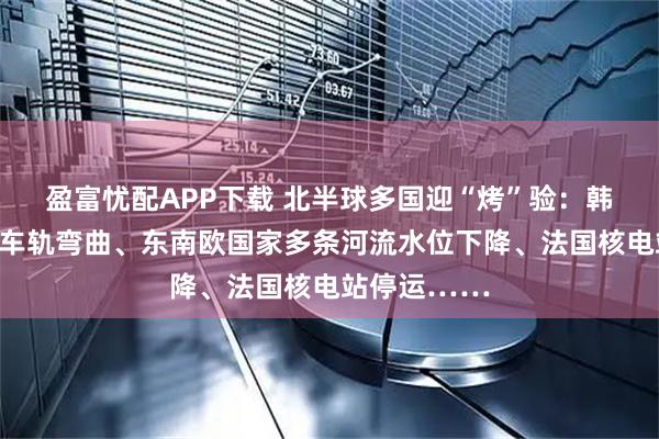 盈富忧配APP下载 北半球多国迎“烤”验：韩国热到地铁车轨弯曲、东南欧国家多条河流水位下降、法国核电站停运……
