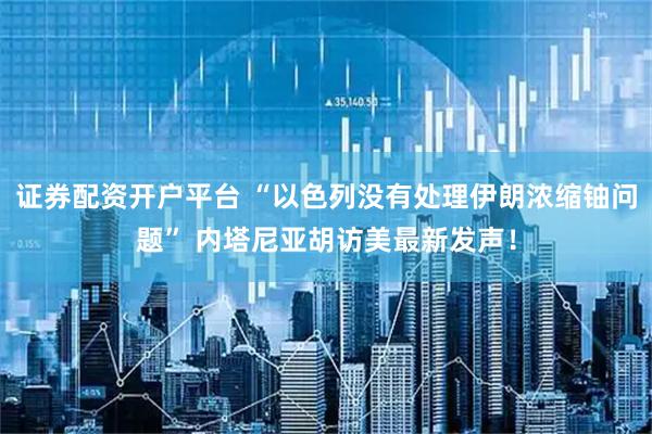 证券配资开户平台 “以色列没有处理伊朗浓缩铀问题” 内塔尼亚胡访美最新发声！