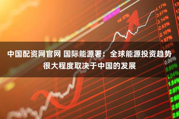 中国配资网官网 国际能源署：全球能源投资趋势很大程度取决于中国的发展