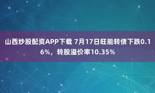 山西炒股配资APP下载 7月17日旺能转债下跌0.16%，转股溢价率10.35%