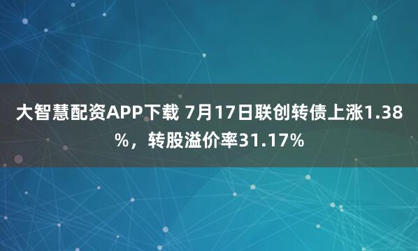 大智慧配资APP下载 7月17日联创转债上涨1.38%，转股溢价率31.17%