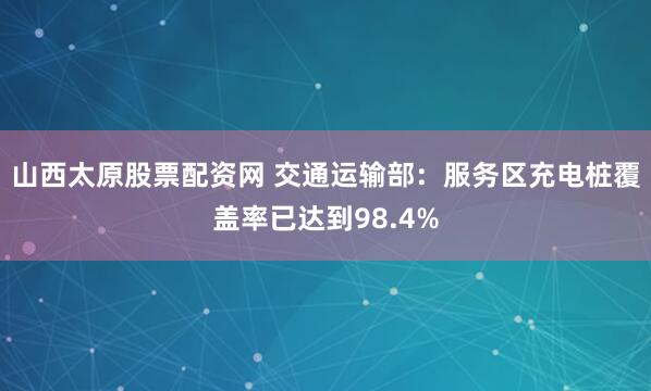 山西太原股票配资网 交通运输部：服务区充电桩覆盖率已达到98.4%