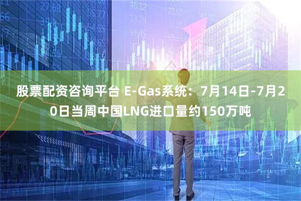 股票配资咨询平台 E-Gas系统：7月14日-7月20日当周中国LNG进口量约150万吨