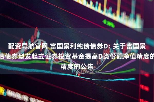 配资导航官网 富国景利纯债债券D: 关于富国景利纯债债券型发起式证券投资基金提高D类份额净值精度的公告