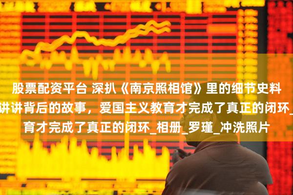 股票配资平台 深扒《南京照相馆》里的细节史料，看完电影再给孩子讲讲背后的故事，爱国主义教育才完成了真正的闭环_相册_罗瑾_冲洗照片