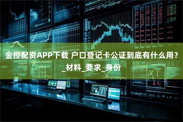 金控配资APP下载 户口登记卡公证到底有什么用？_材料_要求_身份