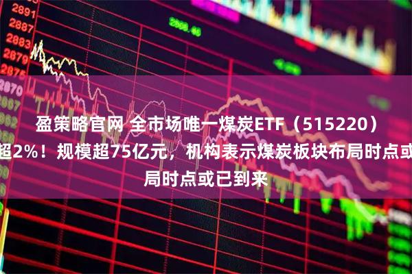 盈策略官网 全市场唯一煤炭ETF（515220）盘中涨超2%！规模超75亿元，机构表示煤炭板块布局时点或已到来