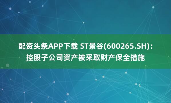 配资头条APP下载 ST景谷(600265.SH)：控股子公司资产被采取财产保全措施