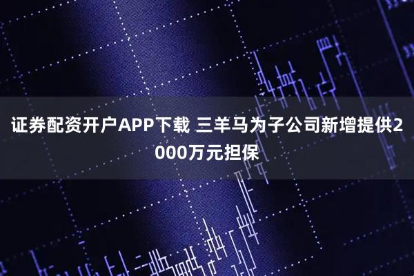 证券配资开户APP下载 三羊马为子公司新增提供2000万元担保