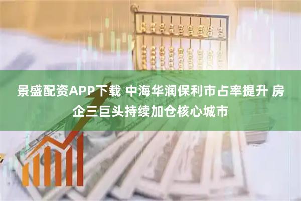 景盛配资APP下载 中海华润保利市占率提升 房企三巨头持续加仓核心城市