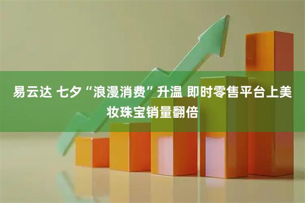 易云达 七夕“浪漫消费”升温 即时零售平台上美妆珠宝销量翻倍