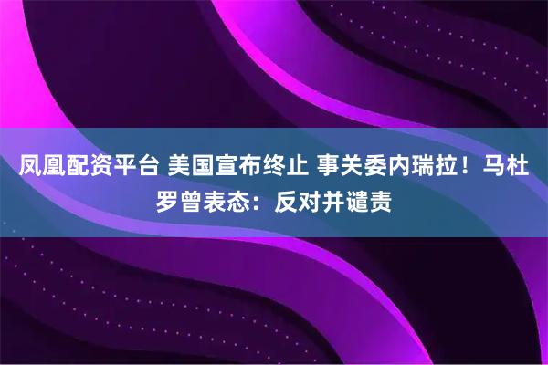 凤凰配资平台 美国宣布终止 事关委内瑞拉！马杜罗曾表态：反对并谴责