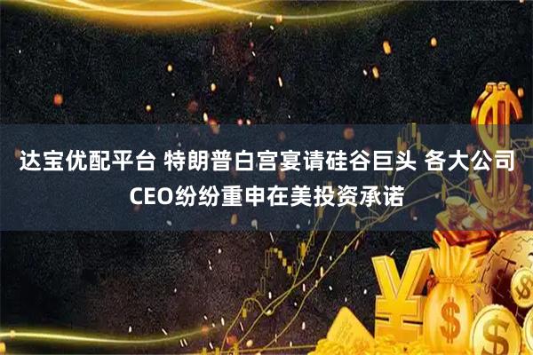 达宝优配平台 特朗普白宫宴请硅谷巨头 各大公司CEO纷纷重申在美投资承诺