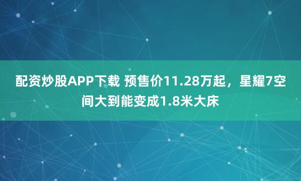 配资炒股APP下载 预售价11.28万起，星耀7空间大到能变成1.8米大床